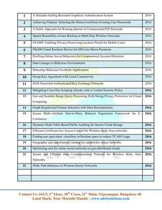 Contact Us: #42/5, 1st
Floor, 18th
Cross, 21st
Main, Vijayanagar, Bangalore-40
Land Mark: Near Maruthi Mandir ; www.adritsolutions.com
1 A Shoulder Surfing Resistant Graphical Authentication System 2016
2 Achieving Flatness: Selecting the Honeywordsfrom Existing User Passwords 2016
3 A Stable Approach for Routing Queries in Unstructured P2P Networks 2016
4 Spatial Reusability-Aware Routing in Multi-Hop Wireless Networks 2016
5 STAMP: Enabling Privacy-Preserving Location Proofs for Mobile Users 2016
6 FRoDO Fraud Resilient Device for Off-Line Micro-Payments 2016
7 Profiling Online Social Behaviors for Compromised Account Detection 2016
8 Data Lineage in Malicious Environments 2016
9 Detecting Malicious Facebook Applications 2016
10 Group Key Agreement with Local Connectivity 2016
11 ID2S Password-Authenticated Key Exchange Protocols 2016
12 Mitigating Cross-Site Scripting Attacks with a Content Security Policy 2016
13 Fast and Scalable Range Query Processing With Strong Privacy Protection for Cloud
Computing
2016
14 Graph Regularized Feature Selection with Data Reconstruction 2016
15 Secure Multi-Attribute One-to-Many Bilateral Negotiation Framework for E-
Commerce
2016
16 Dynamic-Hash-Table Based Public Auditing for Secure Cloud Storage 2016
17 Efficient Certificate less Access Control for Wireless Body Area networks 2016
18 Finding non equivalent classifiers in Boolean space to reduce TCAM Usage 2016
19 Geographic and opportunistic routing for underwater sensor networks 2016
20 Optimizing cost for online social networks on geo-distributed clouds 2016
21 Secure and Efficient Data Communication Protocol for Wireless Body Area
Networks
2016
22 iPath: Path Inference in Wireless Sensor Networks 2016
 