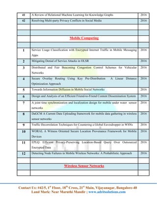Contact Us: #42/5, 1st
Floor, 18th
Cross, 21st
Main, Vijayanagar, Bangalore-40
Land Mark: Near Maruthi Mandir ; www.adritsolutions.com
41 A Review of Relational Machine Learning for Knowledge Graphs 2016
42 Resolving Multi-party Privacy Conflicts in Social Media 2016
Mobile Computing
1 Service Usage Classification with Encrypted Internet Traffic in Mobile Messaging
Apps
2016
2 Mitigating Denial of Service Attacks in OLSR 2016
3 Distributed and Fair Beaconing Congestion Control Schemes for Vehicular
Networks
2016
4 Secure Overlay Routing Using Key Pre-Distribution A Linear Distance
Optimization Approach
2016
5 Towards Information Diffusion in Mobile Social Networks 2016
6 Design and Analysis of an Efficient Friend-to-Friend Content Dissemination System 2016
7 A joint time synchronization and localization design for mobile under water sensor
networks
2016
8 DaGCM A Current Data Uploading framework for mobile data gathering in wireless
sensor networks
2016
9 Traffic Decorrelation Techniques for Countering a Global Eavesdropper in WSNs 2016
10 WORAL A Witness Oriented Secure Location Provenance Framework for Mobile
Devices
2016
11 EPLQ: Efficient Privacy-Preserving Location-Based Query Over Outsourced
Encrypted Data
2016
12 Detecting Node Failures in Mobile Wireless Networks: A Probabilistic Approach 2016
Wireless Sensor Networks
 
