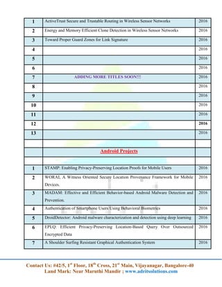 Contact Us: #42/5, 1st
Floor, 18th
Cross, 21st
Main, Vijayanagar, Bangalore-40
Land Mark: Near Maruthi Mandir ; www.adritsolutions.com
1 ActiveTrust Secure and Trustable Routing in Wireless Sensor Networks 2016
2 Energy and Memory Efficient Clone Detection in Wireless Sensor Networks 2016
3 Toward Proper Guard Zones for Link Signature 2016
4 2016
5 2016
6 2016
7 ADDING MORE TITLES SOON!!! 2016
8 2016
9 2016
10 2016
11 2016
12 2016
13 2016
Android Projects
1 STAMP: Enabling Privacy-Preserving Location Proofs for Mobile Users 2016
2 WORAL A Witness Oriented Secure Location Provenance Framework for Mobile
Devices.
2016
3 MADAM: Effective and Efficient Behavior-based Android Malware Detection and
Prevention.
2016
4 Authentication of Smartphone Users Using Behavioral Biometrics 2016
5 DroidDetector: Android malware characterization and detection using deep learning 2016
6 EPLQ: Efficient Privacy-Preserving Location-Based Query Over Outsourced
Encrypted Data
2016
7 A Shoulder Surfing Resistant Graphical Authentication System 2016
 
