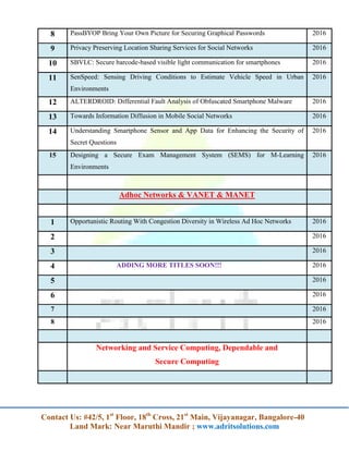 Contact Us: #42/5, 1st
Floor, 18th
Cross, 21st
Main, Vijayanagar, Bangalore-40
Land Mark: Near Maruthi Mandir ; www.adritsolutions.com
8 PassBYOP Bring Your Own Picture for Securing Graphical Passwords 2016
9 Privacy Preserving Location Sharing Services for Social Networks 2016
10 SBVLC: Secure barcode-based visible light communication for smartphones 2016
11 SenSpeed: Sensing Driving Conditions to Estimate Vehicle Speed in Urban
Environments
2016
12 ALTERDROID: Differential Fault Analysis of Obfuscated Smartphone Malware 2016
13 Towards Information Diffusion in Mobile Social Networks 2016
14 Understanding Smartphone Sensor and App Data for Enhancing the Security of
Secret Questions
2016
15 Designing a Secure Exam Management System (SEMS) for M-Learning
Environments
2016
Adhoc Networks & VANET & MANET
1 Opportunistic Routing With Congestion Diversity in Wireless Ad Hoc Networks 2016
2 2016
3 2016
4 ADDING MORE TITLES SOON!!! 2016
5 2016
6 2016
7 2016
8 2016
Networking and Service Computing, Dependable and
Secure Computing
 