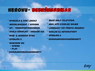 Heroku - egenskaper
              begränsningar
     * Utveckla & kör lokalt         * Read only-filsystem
     * Modulbaserat / Addons         * Max app-storlek 100Mb
     * Git - transportmekanism       * Långsamt vid första request
     * Skala oändligt – Amazon EC2   * Skalar ej automatiskt
     * Web- & worker dyno            * OpenJDK 6
     * OpenJDK 6                     * Kommandoradsgränssnitt
     * Ramverk ex:
        - Spring
        - Play
     * Kommandoradsgränssnitt




13
 