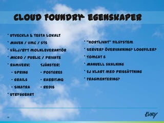 Cloud Foundry egenskaper
                   -
* Utveckla & testa lokalt
* Maven / vmc / sts           * ”Kortlivat” filsystem
* Välj/byt molnleverantör     * Server? Övervakning? Loggfiler?
* Micro / Public / Private    * Tomcat 6
* Ramverk:       Tjänster:    * Manuell skalning
     - Spring    - Postgres   * Ej klart med prissättning
     - Grails    - RabbitMQ   * Fragmentering?
     - Sinatra   - Redis
* Utbyggbart




19
 