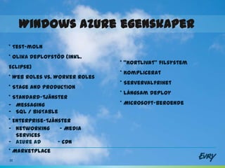 Windows Azure egenskaper
                 -
* Test-moln
* Olika deploystöd (inkl.
                               * ”Kortlivat” filsystem
Eclipse)
                               * Komplicerat
* Web roles vs. Worker roles
                               * Servervalfrihet
* Stage and Production
                               * Långsam deploy
* Standard-tjänster
- Messaging                    * Microsoft-beroende
- SQL / BigTable
* Enterprise-tjänster
- Networking      - Media
   Services
- Azure AD       - CDN
* Marketplace
22
 