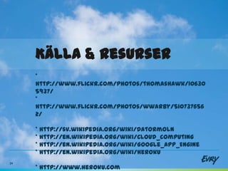 Källa & resurser
     *
     http://www.flickr.com/photos/thomashawk/10630
     5937/
     *
     http://www.flickr.com/photos/wwarby/510737656
     2/

     * http://sv.wikipedia.org/wiki/Datormoln
     * http://en.wikipedia.org/wiki/Cloud_computing
     * http://en.wikipedia.org/wiki/Google_App_Engine
     * http://en.wikipedia.org/wiki/Heroku
24
     * http://www.heroku.com
 