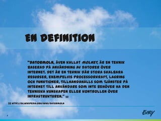 En definition

                  ”Datormoln, även kallat molnet, är en teknik
                  baserad på användning av datorer över
                  Internet. Det är en teknik där stora skalbara
                  resurser, exempelvis processorkraft, lagring
                  och funktioner, tillhandahålls som tjänster på
                  Internet till användare som inte behöver ha den
                  tekniska kunskapen eller kontrollen över
                  infrastrukturen.” [1]
    [1] http://sv.wikipedia.org/wiki/Datormoln



4
 