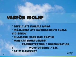 Varför moln?
     * Enkelt att komma igång
     * Möjlighet att (automatiskt) skala
     vid behov
     * Billigare (men inte gratis)
     * Minskad komplexitet
           - Administration / Konfiguration
     /           Monitorering / etc.
     * Driftssäkerhet
9
 