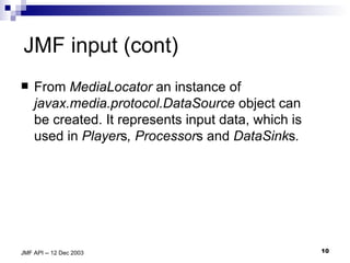 JMF input (cont) From  MediaLocator  an instance of  javax.media.protocol. DataSource  object can be created. It represents input data, which is used in  Player s , Processor s and  DataSink s . 