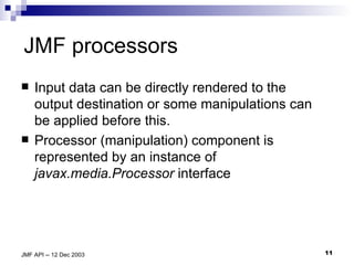 JMF processors Input data can be directly rendered to the output destination or some manipulations can be applied before this.  Processor (manipulation) component is represented by an instance of  javax.media.Processor  interface 
