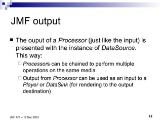 JMF output The ouput of a  Processor  (just like the input) is presented with the instance of  DataSource.  This way: Processor s can be chained to perform multiple operations on the same media Output from  Processor  can be used as an input to a  Player  or  DataSink  (for rendering to the output destination) 