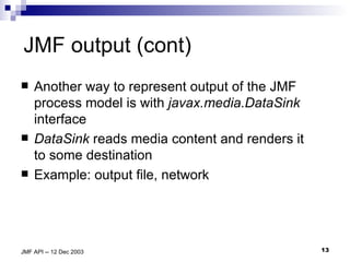 JMF output (cont) Another way to represent output of the JMF process model is with  javax.media.DataSink  interface DataSink  reads media content and renders it to some destination Example: output file, network  