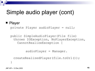 Simple audio player (cont) Player private Player audioPlayer = null; public SimpleAudioPlayer(File file) throws IOException, NoPlayerException,  CannotRealizeException { audioPlayer = Manager.    createRealizedPlayer(file.toUrl()); } 
