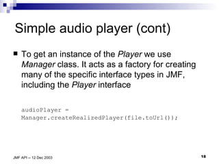 Simple audio player (cont) To get an instance of the  Player  we use  Manager  class. It acts as a factory for creating many of the specific interface types in JMF, including the  Player  interface audioPlayer = Manager.createRealizedPlayer(file.toUrl()); 