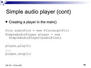 Simple audio player (cont) Creating a player in the main() File audioFile = new File(args[0]); SimpleAudioPlayer player = new SimpleAudioPlayer(audioFile); player.play(); ... player.stop(); 
