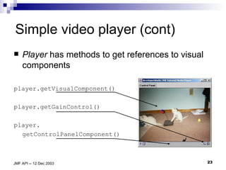 Simple video player (cont) Player  has methods to get references to visual components player.getVisualComponent() player.getGainControl() player. getControlPanelComponent() 