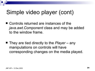 Simple video player (cont) Controls returned are instances of the  java.awt.Component  class and may be added to the window frame. They are tied directly to the  Player  – any manipulations on controls will have corresponding changes on the media played. 