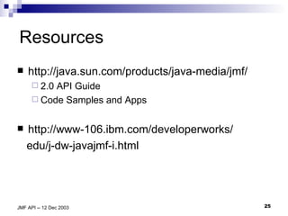 Resources http://java.sun.com/products/java-media/jmf/ 2.0 API Guide  Code Samples and Apps  http://www-106.ibm.com/developerworks/ edu/j-dw-javajmf-i.html 