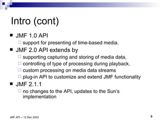 Intro (cont) JMF 1.0 API  support for presenting of time-based media. JMF 2.0 API extends by  supporting capturing and storing of media data,  controlling of type of processing during playback,  custom processing on media data streams plug-in API to customize and extend JMF functionality JMF 2.1.1  no changes to the API, updates to the Sun‘s implementation  