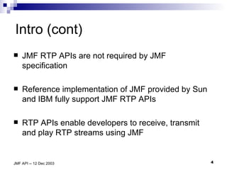 Intro (cont) JMF RTP APIs are not required by JMF specification Reference implementation of JMF provided by Sun and IBM fully support JMF RTP APIs RTP APIs enable developers to receive, transmit and play RTP streams using JMF 