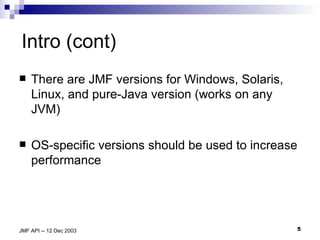 Intro (cont) There are JMF versions for Windows, Solaris, Linux, and pure-Java version (works on any JVM) OS-specific versions should be used to increase performance 