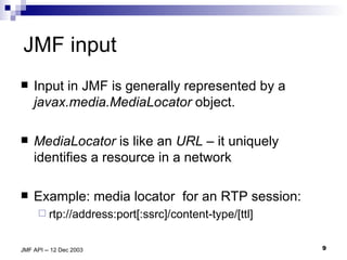 JMF input Input in JMF is generally represented by a  javax.media.MediaLocator  object. MediaLocator  is like an  URL –  it   uniquely identifies a resource in a network Example: media locator  for an RTP session: rtp://address:port[:ssrc]/content-type/[ttl] 