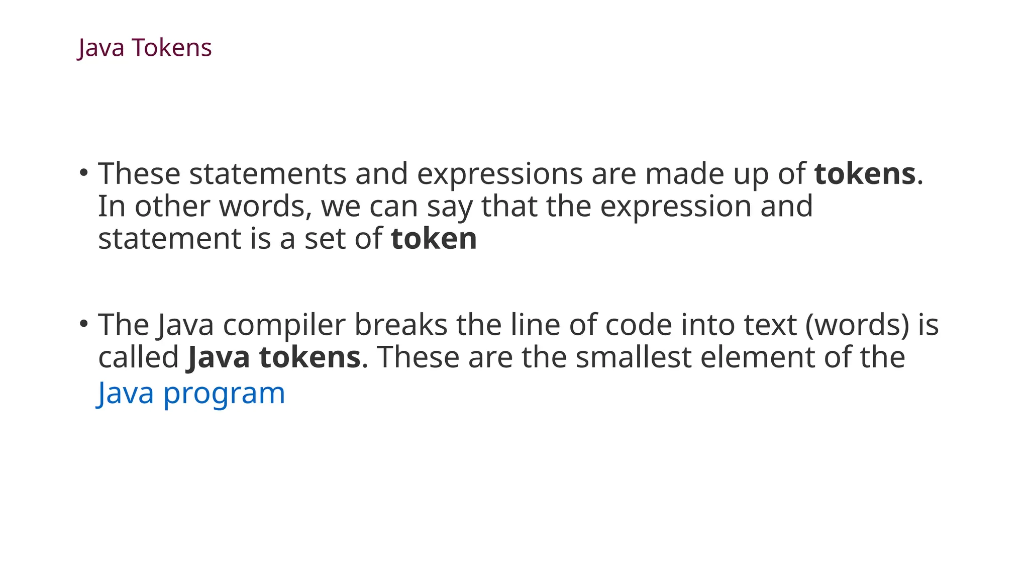 Java Tokens
• These statements and expressions are made up of tokens.
In other words, we can say that the expression and
statement is a set of token
• The Java compiler breaks the line of code into text (words) is
called Java tokens. These are the smallest element of the
Java program
 