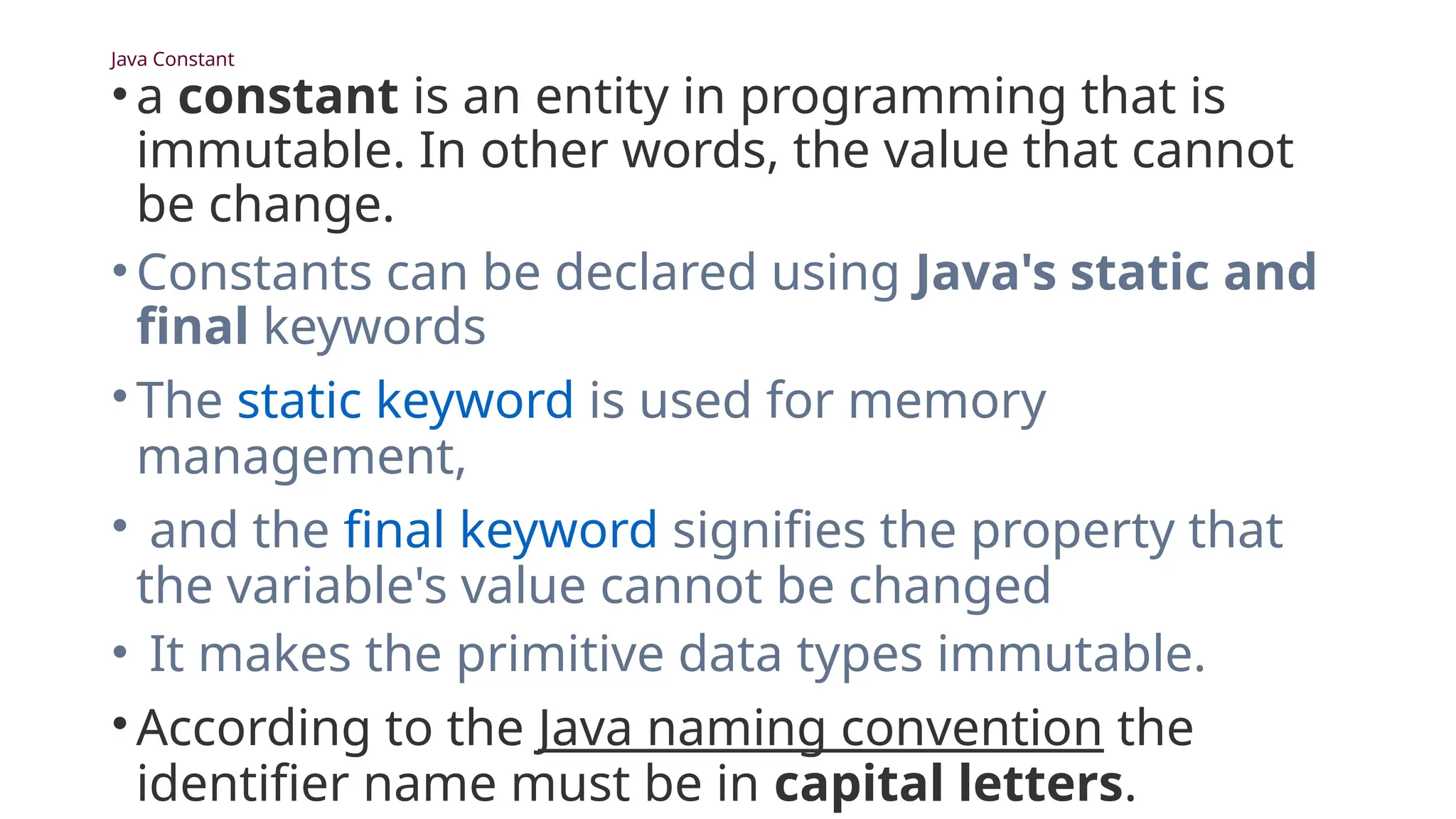 Java Constant
•a constant is an entity in programming that is
immutable. In other words, the value that cannot
be change.
•Constants can be declared using Java's static and
final keywords
•The static keyword is used for memory
management,
• and the final keyword signifies the property that
the variable's value cannot be changed
• It makes the primitive data types immutable.
•According to the Java naming convention the
identifier name must be in capital letters.
 