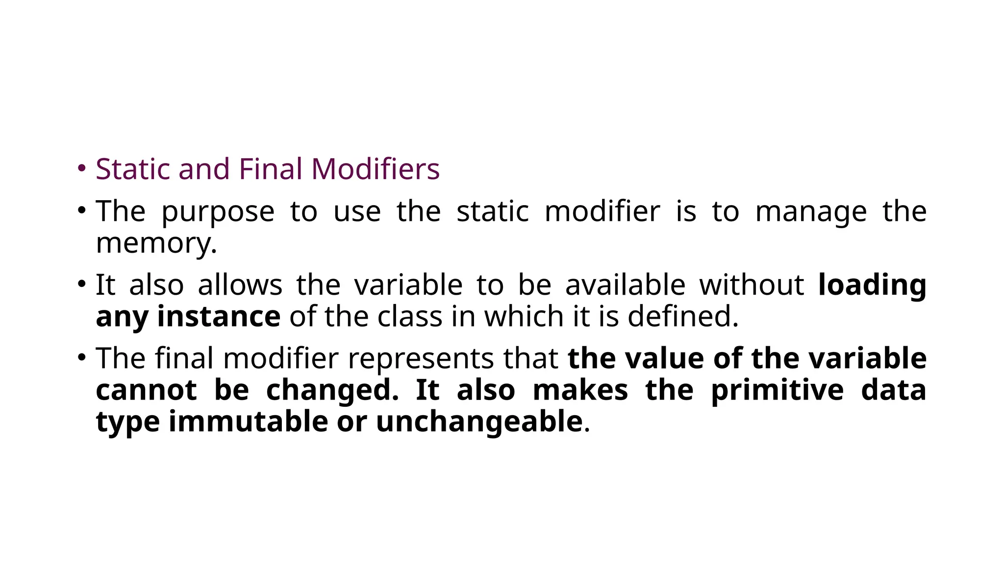 • Static and Final Modifiers
• The purpose to use the static modifier is to manage the
memory.
• It also allows the variable to be available without loading
any instance of the class in which it is defined.
• The final modifier represents that the value of the variable
cannot be changed. It also makes the primitive data
type immutable or unchangeable.
 