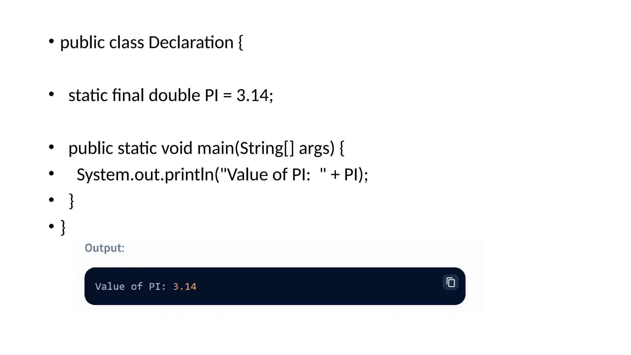 • public class Declaration {
• static final double PI = 3.14;
• public static void main(String[] args) {
• System.out.println("Value of PI: " + PI);
• }
• }
 