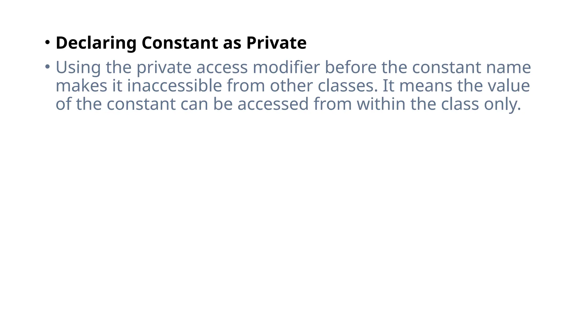 • Declaring Constant as Private
• Using the private access modifier before the constant name
makes it inaccessible from other classes. It means the value
of the constant can be accessed from within the class only.
 