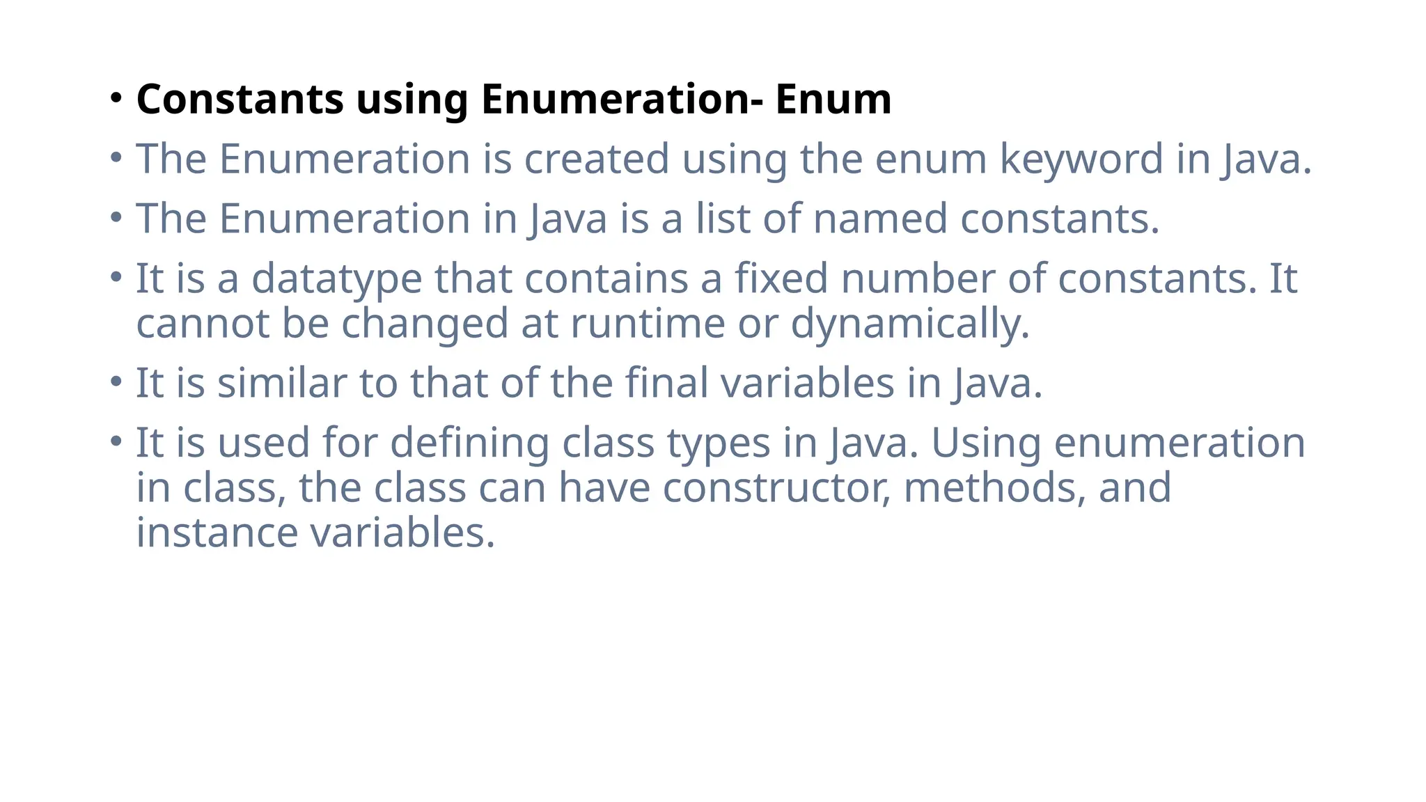 • Constants using Enumeration- Enum
• The Enumeration is created using the enum keyword in Java.
• The Enumeration in Java is a list of named constants.
• It is a datatype that contains a fixed number of constants. It
cannot be changed at runtime or dynamically.
• It is similar to that of the final variables in Java.
• It is used for defining class types in Java. Using enumeration
in class, the class can have constructor, methods, and
instance variables.
 