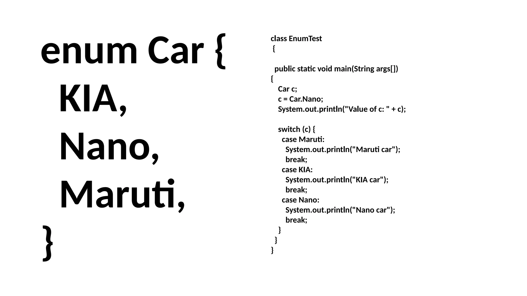 enum Car {
KIA,
Nano,
Maruti,
}
class EnumTest
{
public static void main(String args[])
{
Car c;
c = Car.Nano;
System.out.println("Value of c: " + c);
switch (c) {
case Maruti:
System.out.println("Maruti car");
break;
case KIA:
System.out.println("KIA car");
break;
case Nano:
System.out.println("Nano car");
break;
}
}
}
 