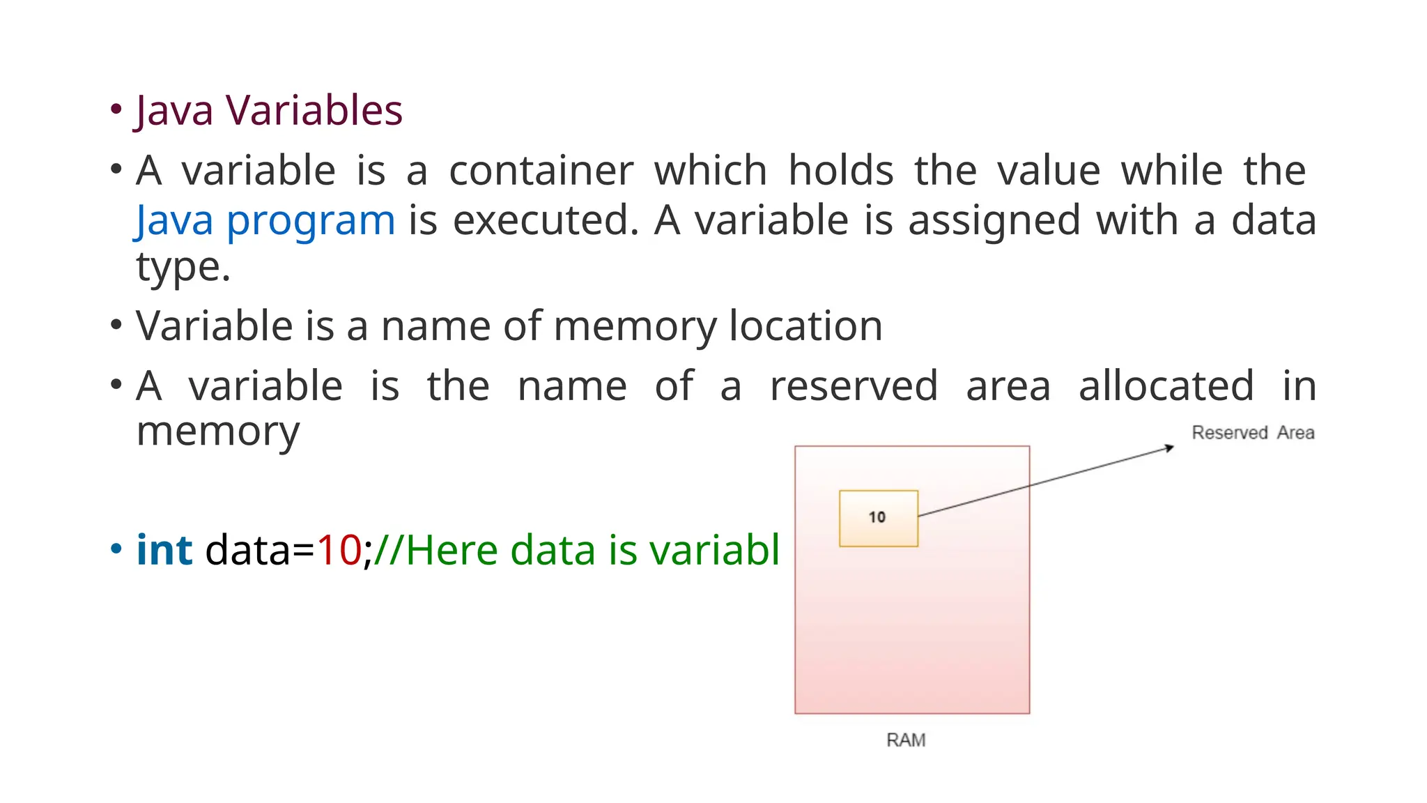 • Java Variables
• A variable is a container which holds the value while the
Java program is executed. A variable is assigned with a data
type.
• Variable is a name of memory location
• A variable is the name of a reserved area allocated in
memory
• int data=10;//Here data is variable
 