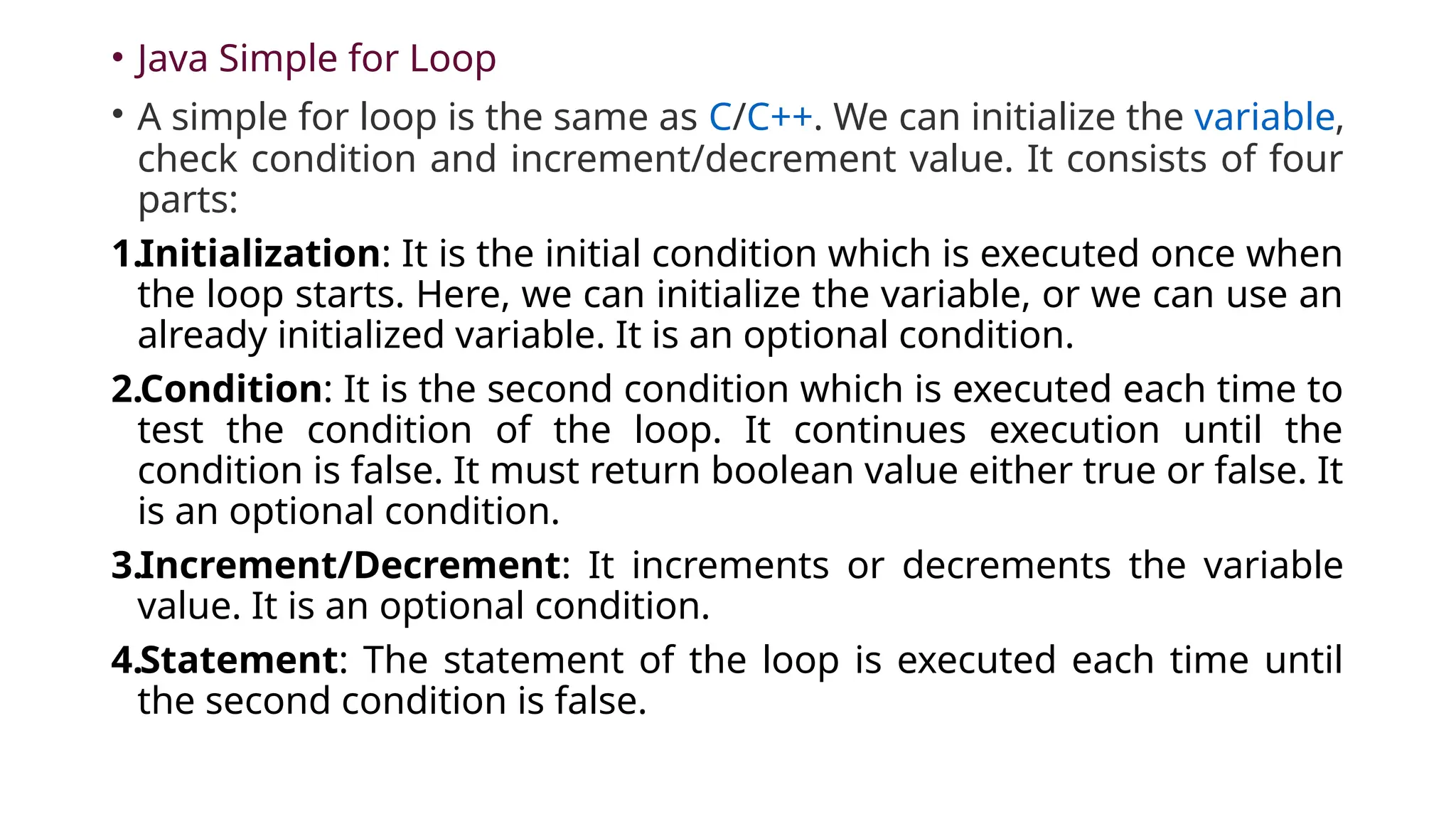 • Java Simple for Loop
• A simple for loop is the same as C/C++. We can initialize the variable,
check condition and increment/decrement value. It consists of four
parts:
1.Initialization: It is the initial condition which is executed once when
the loop starts. Here, we can initialize the variable, or we can use an
already initialized variable. It is an optional condition.
2.Condition: It is the second condition which is executed each time to
test the condition of the loop. It continues execution until the
condition is false. It must return boolean value either true or false. It
is an optional condition.
3.Increment/Decrement: It increments or decrements the variable
value. It is an optional condition.
4.Statement: The statement of the loop is executed each time until
the second condition is false.
 