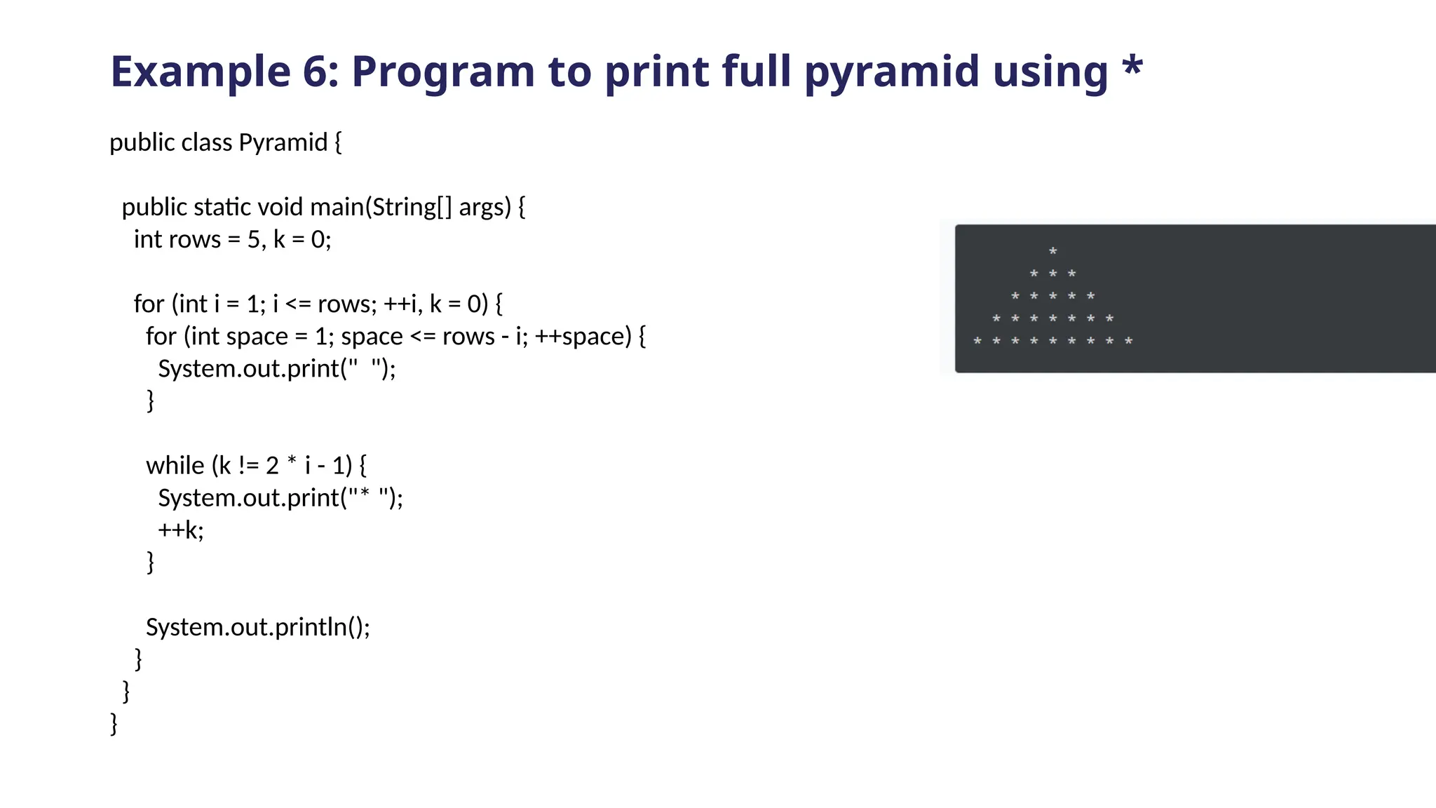Example 6: Program to print full pyramid using *
public class Pyramid {
public static void main(String[] args) {
int rows = 5, k = 0;
for (int i = 1; i <= rows; ++i, k = 0) {
for (int space = 1; space <= rows - i; ++space) {
System.out.print(" ");
}
while (k != 2 * i - 1) {
System.out.print("* ");
++k;
}
System.out.println();
}
}
}
 
