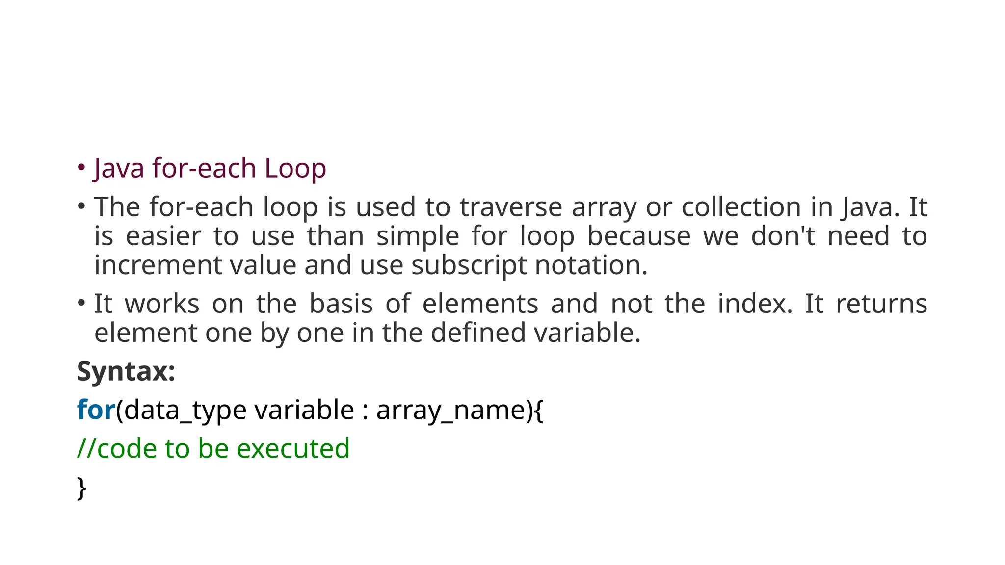 • Java for-each Loop
• The for-each loop is used to traverse array or collection in Java. It
is easier to use than simple for loop because we don't need to
increment value and use subscript notation.
• It works on the basis of elements and not the index. It returns
element one by one in the defined variable.
Syntax:
for(data_type variable : array_name){
//code to be executed
}
 