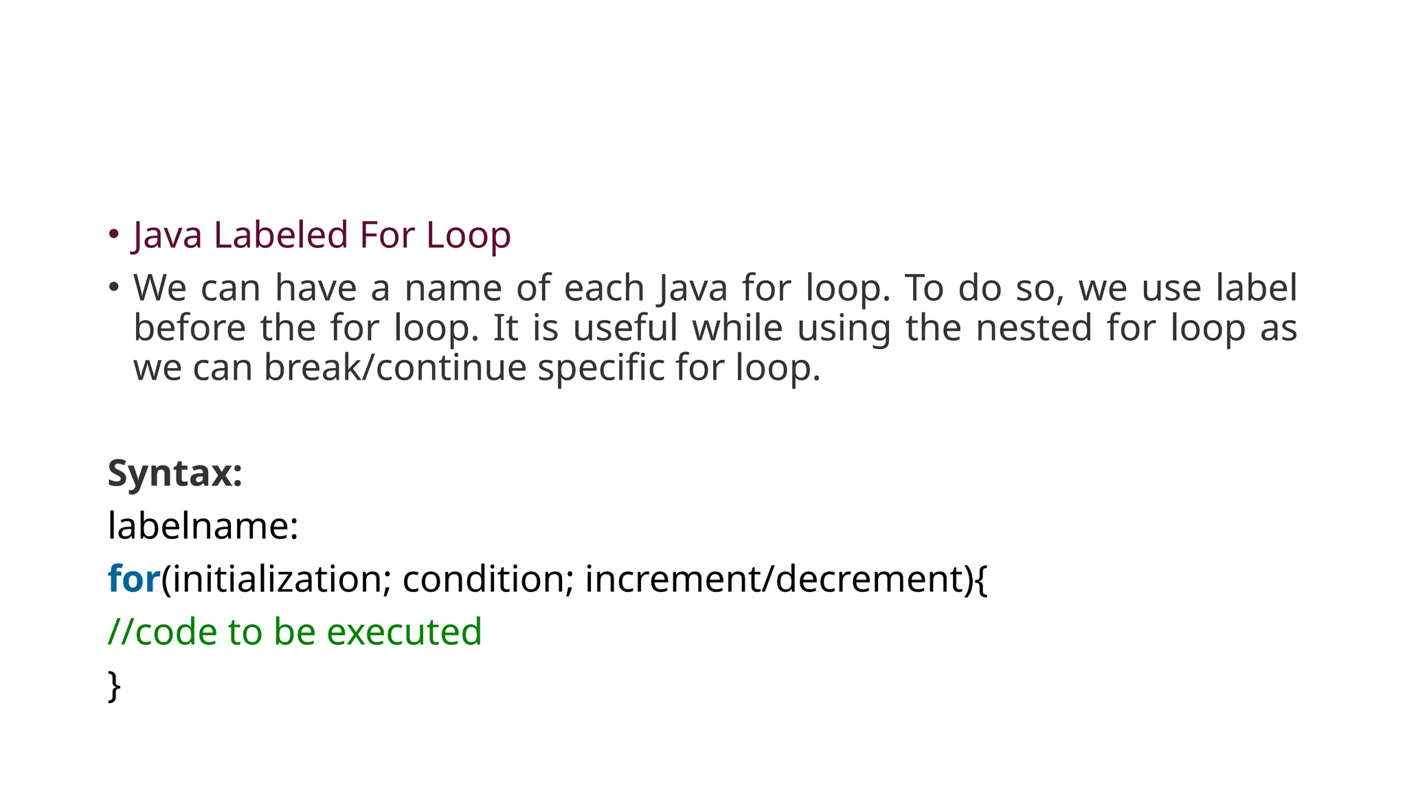 • Java Labeled For Loop
• We can have a name of each Java for loop. To do so, we use label
before the for loop. It is useful while using the nested for loop as
we can break/continue specific for loop.
Syntax:
labelname:
for(initialization; condition; increment/decrement){
//code to be executed
}
 