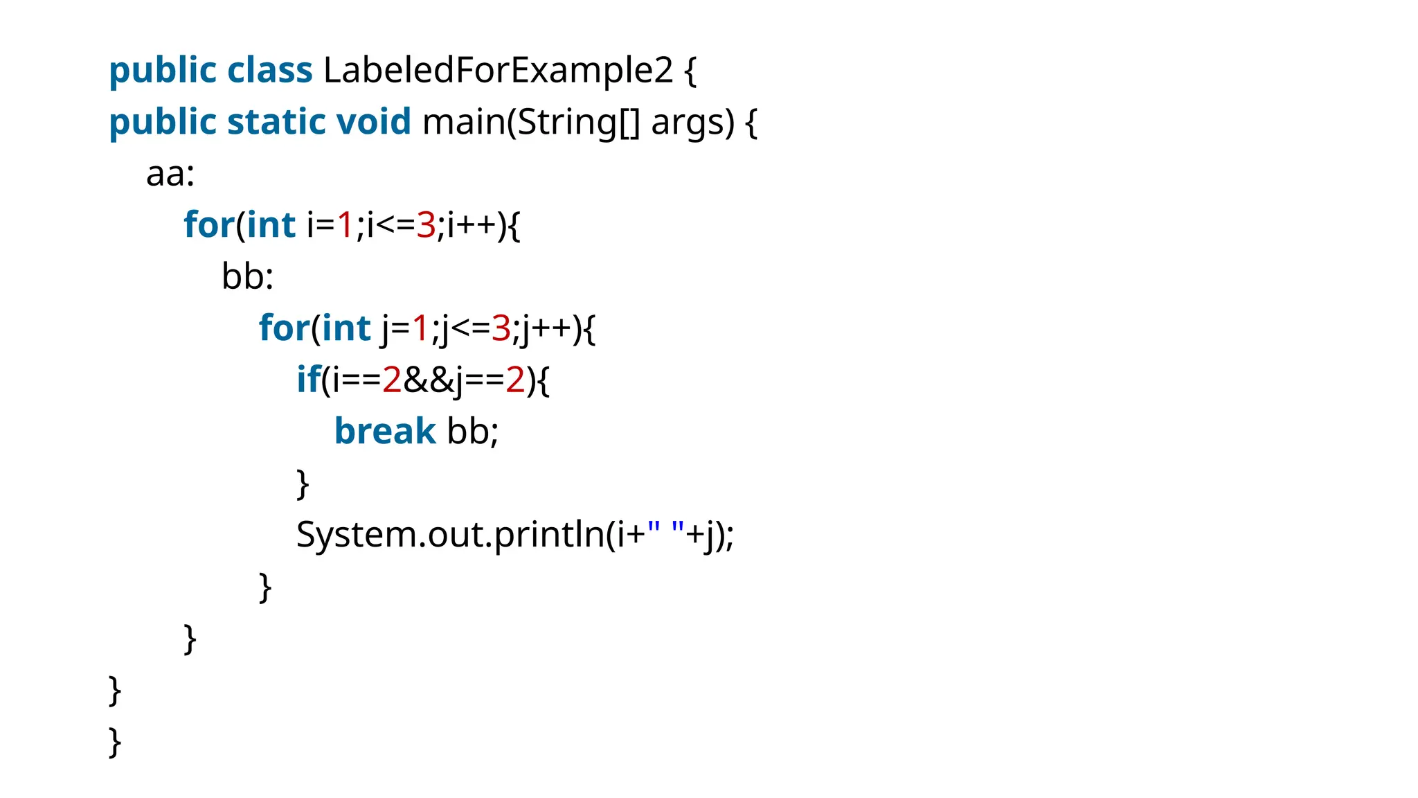 public class LabeledForExample2 {
public static void main(String[] args) {
aa:
for(int i=1;i<=3;i++){
bb:
for(int j=1;j<=3;j++){
if(i==2&&j==2){
break bb;
}
System.out.println(i+" "+j);
}
}
}
}
 