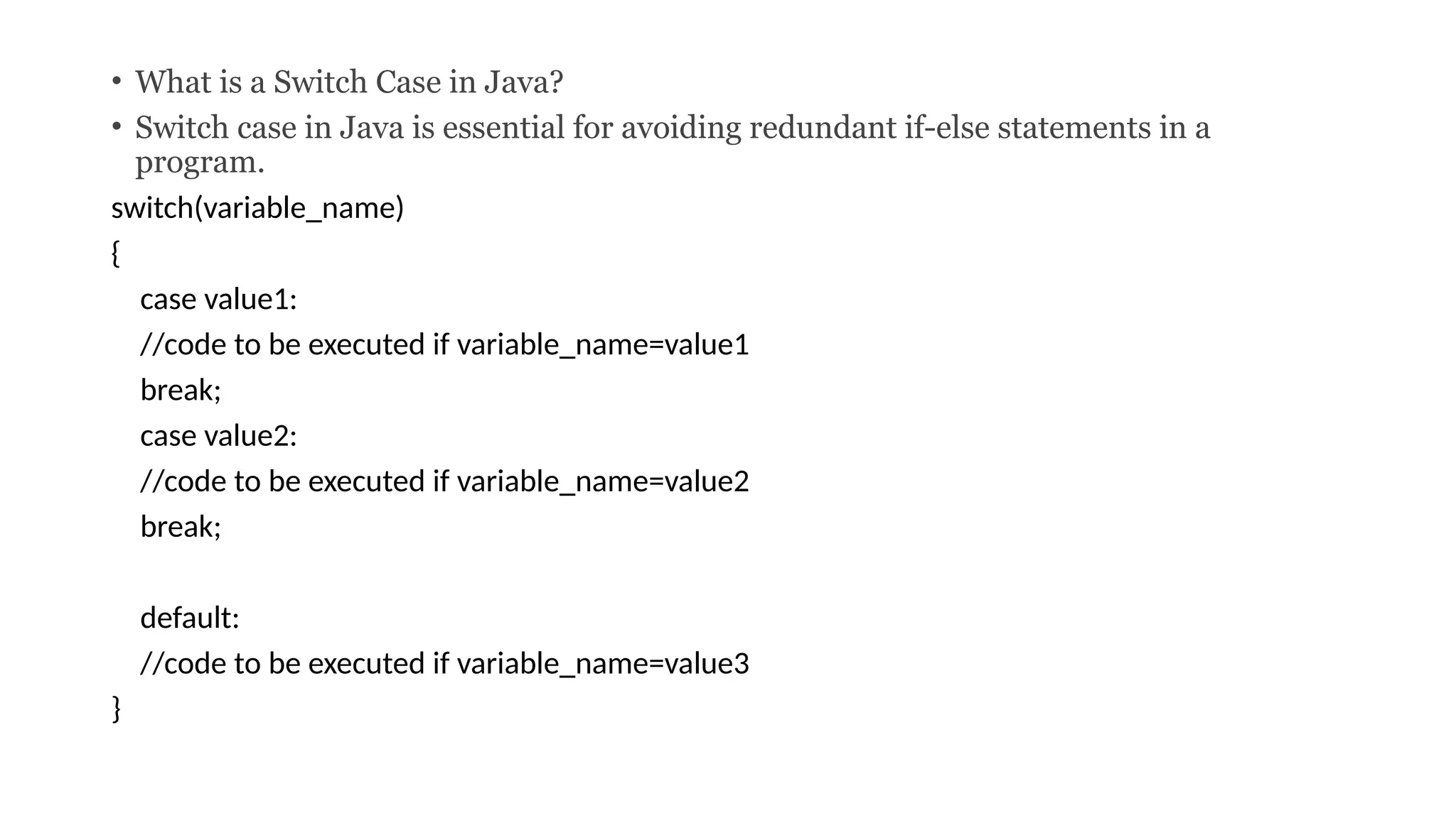 • What is a Switch Case in Java?
• Switch case in Java is essential for avoiding redundant if-else statements in a
program.
switch(variable_name)
{
case value1:
//code to be executed if variable_name=value1
break;
case value2:
//code to be executed if variable_name=value2
break;
default:
//code to be executed if variable_name=value3
}
 