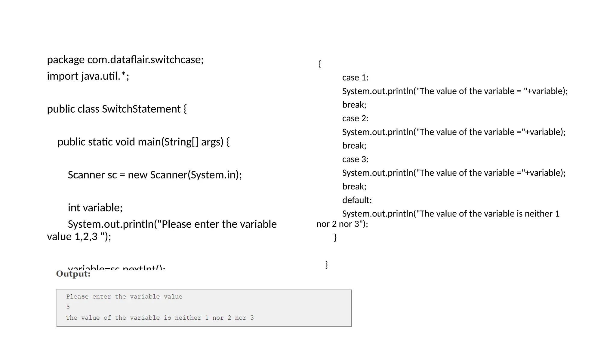 package com.dataflair.switchcase;
import java.util.*;
public class SwitchStatement {
public static void main(String[] args) {
Scanner sc = new Scanner(System.in);
int variable;
System.out.println("Please enter the variable
value 1,2,3 ");
variable=sc.nextInt();
switch(variable)
{
case 1:
System.out.println("The value of the variable = "+variable);
break;
case 2:
System.out.println("The value of the variable ="+variable);
break;
case 3:
System.out.println("The value of the variable ="+variable);
break;
default:
System.out.println("The value of the variable is neither 1
nor 2 nor 3");
}
}
}
 