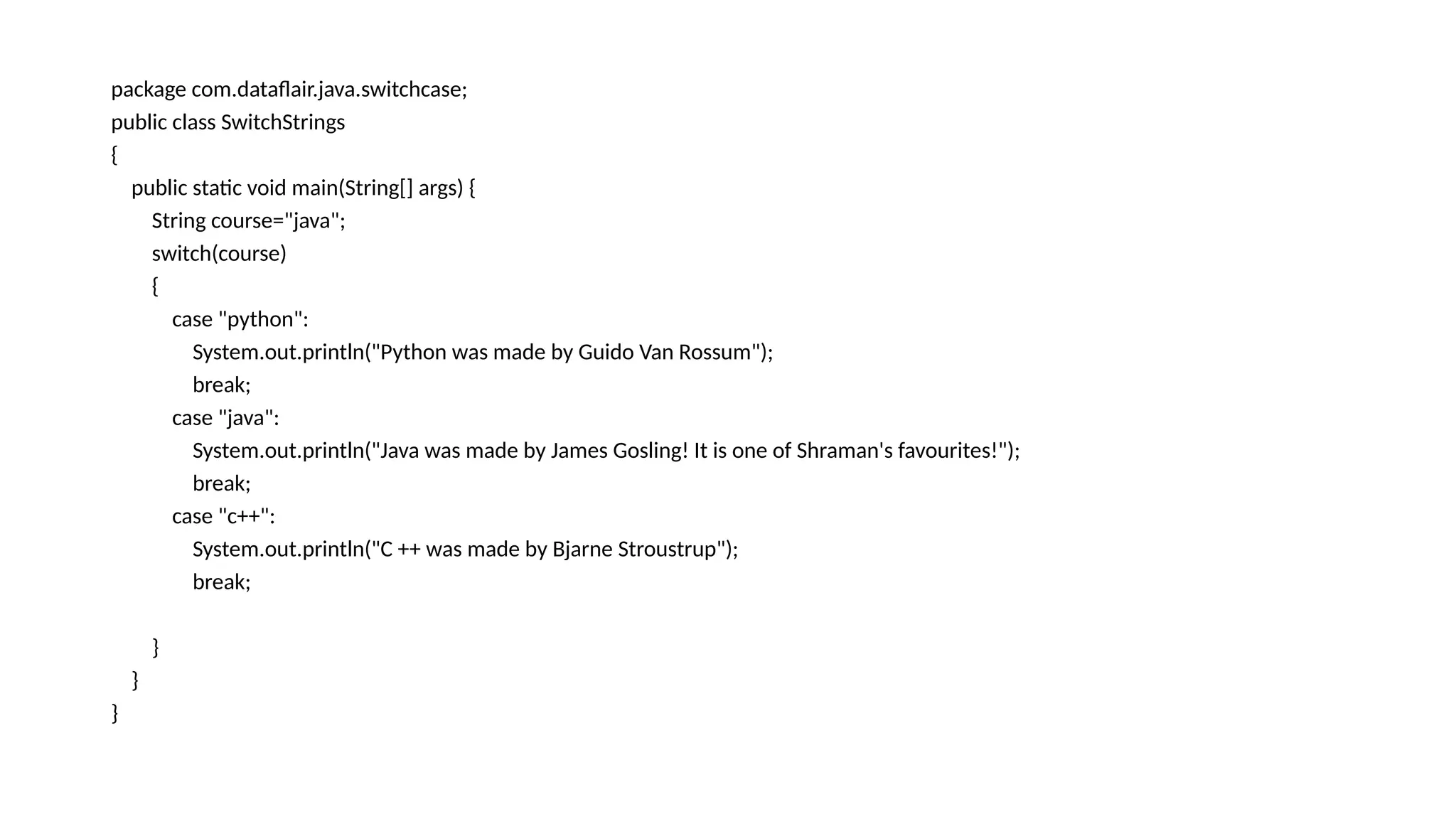 package com.dataflair.java.switchcase;
public class SwitchStrings
{
public static void main(String[] args) {
String course="java";
switch(course)
{
case "python":
System.out.println("Python was made by Guido Van Rossum");
break;
case "java":
System.out.println("Java was made by James Gosling! It is one of Shraman's favourites!");
break;
case "c++":
System.out.println("C ++ was made by Bjarne Stroustrup");
break;
}
}
}
 
