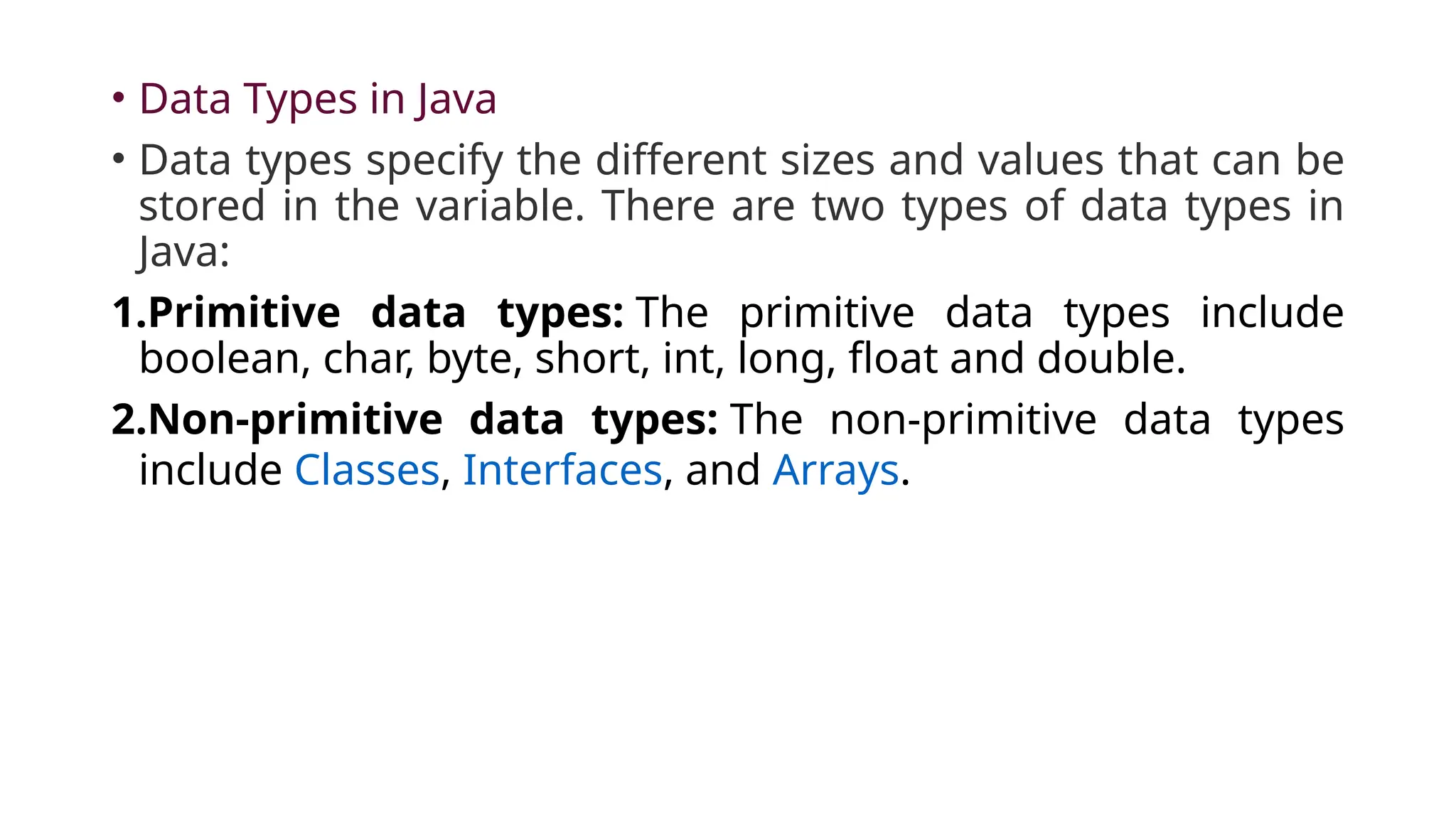 • Data Types in Java
• Data types specify the different sizes and values that can be
stored in the variable. There are two types of data types in
Java:
1.Primitive data types: The primitive data types include
boolean, char, byte, short, int, long, float and double.
2.Non-primitive data types: The non-primitive data types
include Classes, Interfaces, and Arrays.
 