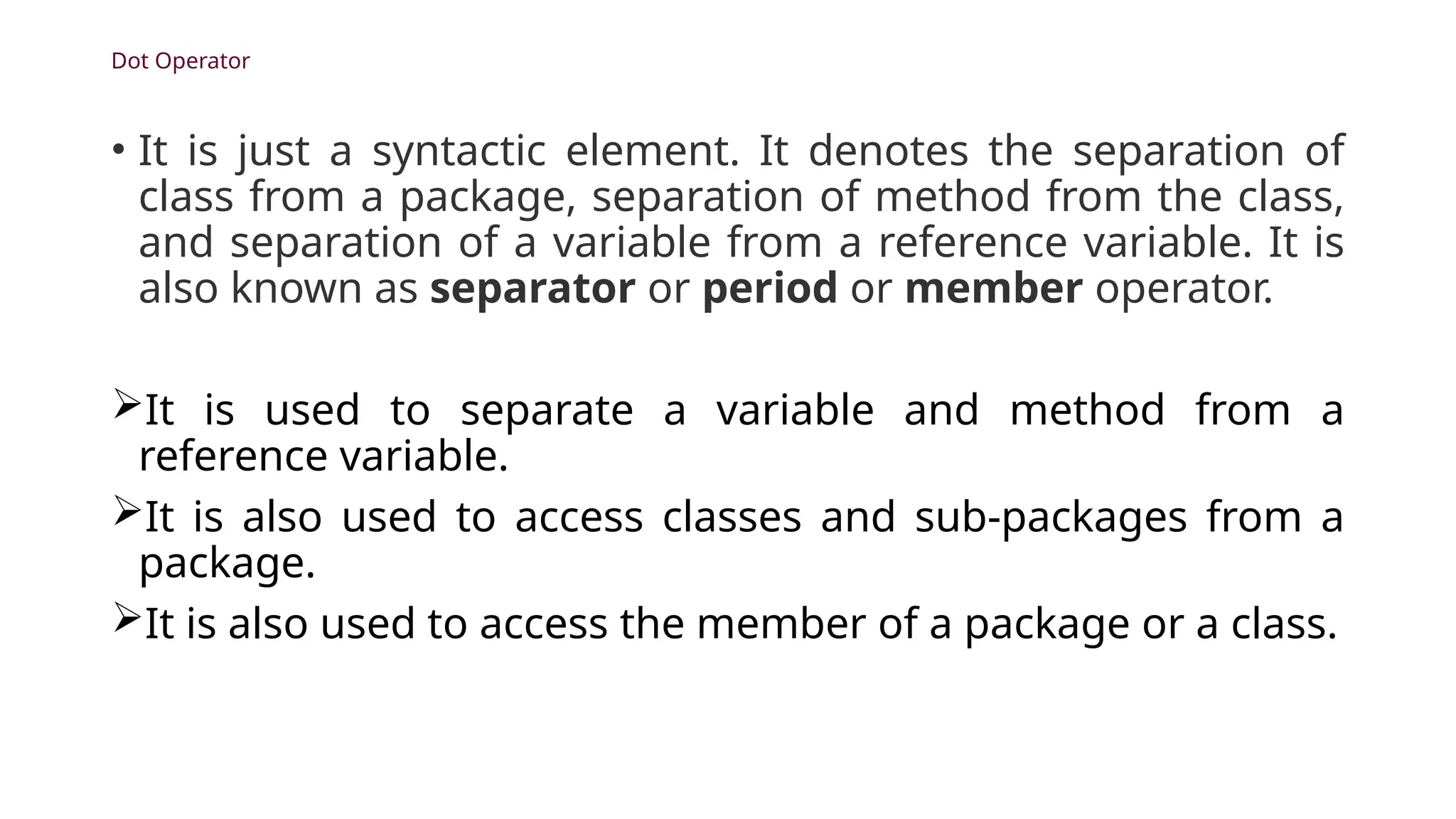 Dot Operator
• It is just a syntactic element. It denotes the separation of
class from a package, separation of method from the class,
and separation of a variable from a reference variable. It is
also known as separator or period or member operator.
It is used to separate a variable and method from a
reference variable.
It is also used to access classes and sub-packages from a
package.
It is also used to access the member of a package or a class.
 