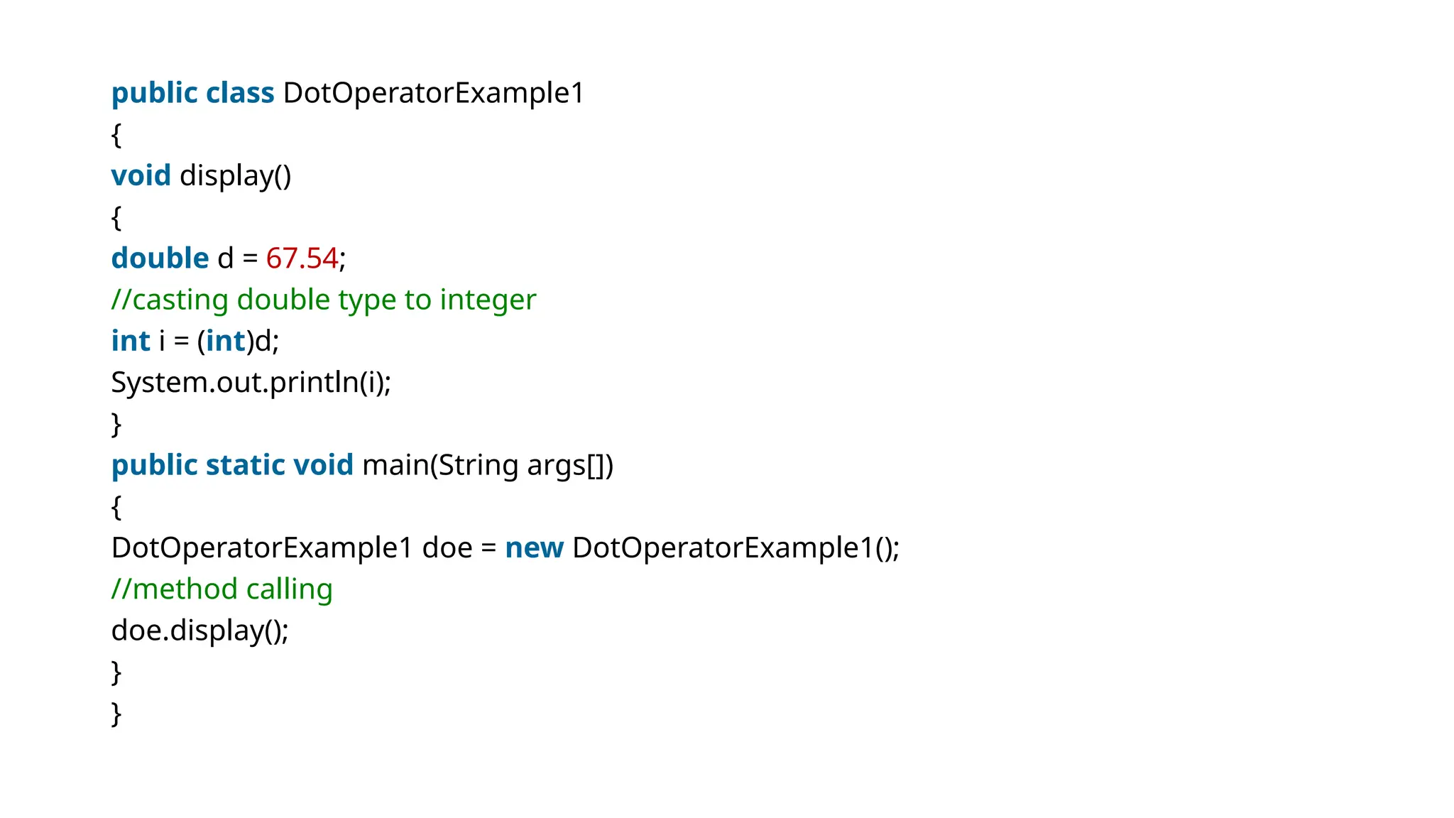 public class DotOperatorExample1
{
void display()
{
double d = 67.54;
//casting double type to integer
int i = (int)d;
System.out.println(i);
}
public static void main(String args[])
{
DotOperatorExample1 doe = new DotOperatorExample1();
//method calling
doe.display();
}
}
 