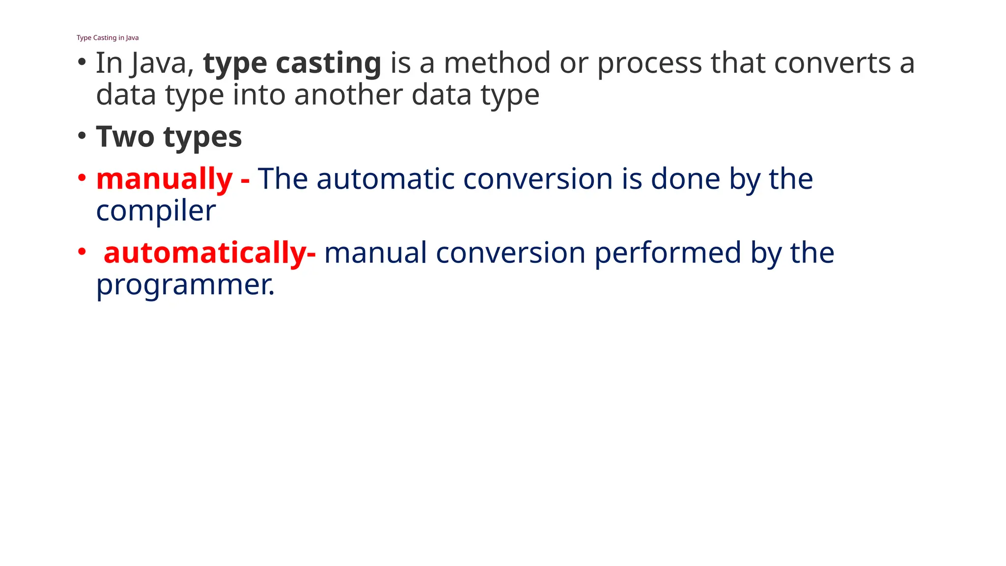 Type Casting in Java
• In Java, type casting is a method or process that converts a
data type into another data type
• Two types
• manually - The automatic conversion is done by the
compiler
• automatically- manual conversion performed by the
programmer.
 