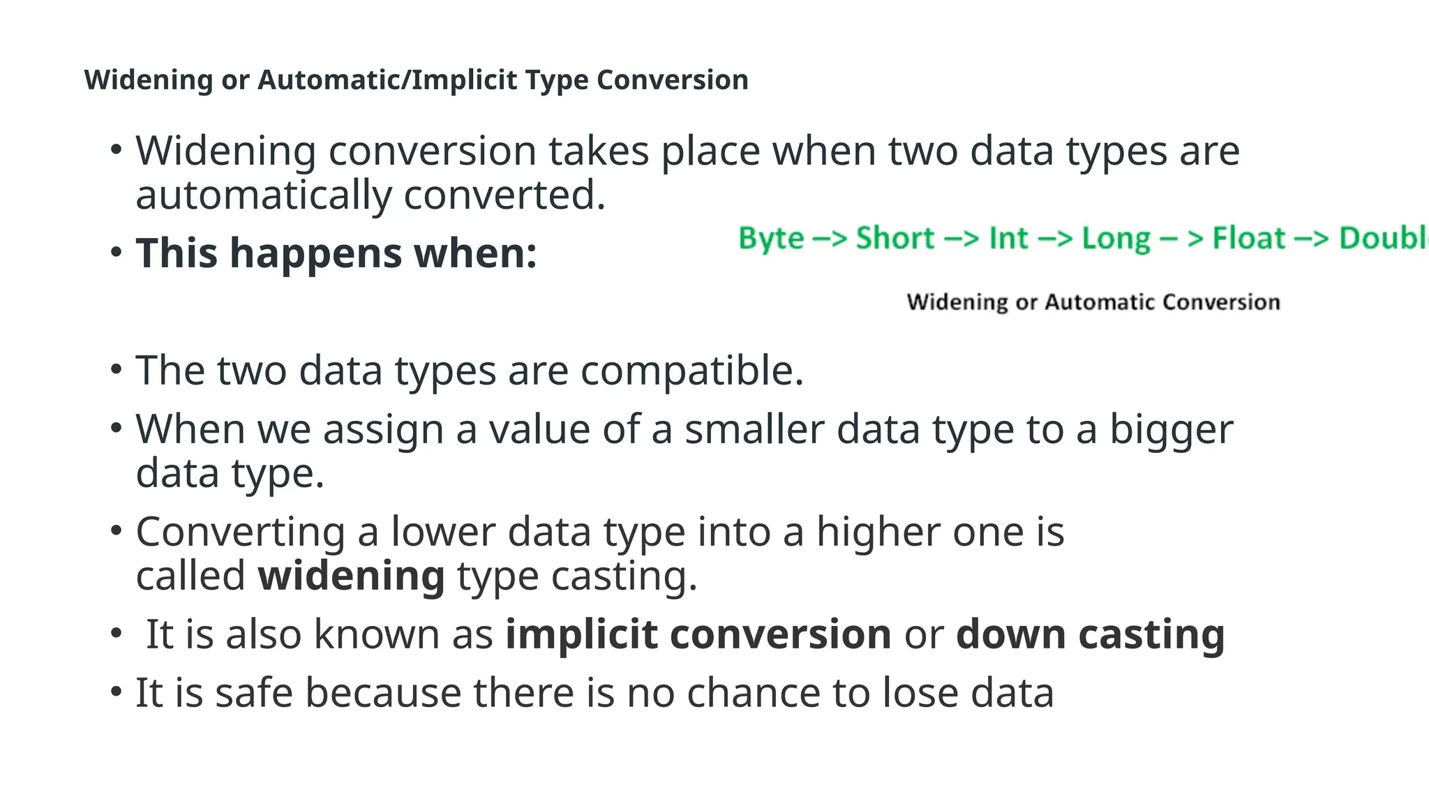 Widening or Automatic/Implicit Type Conversion
• Widening conversion takes place when two data types are
automatically converted.
• This happens when:
• The two data types are compatible.
• When we assign a value of a smaller data type to a bigger
data type.
• Converting a lower data type into a higher one is
called widening type casting.
• It is also known as implicit conversion or down casting
• It is safe because there is no chance to lose data
 