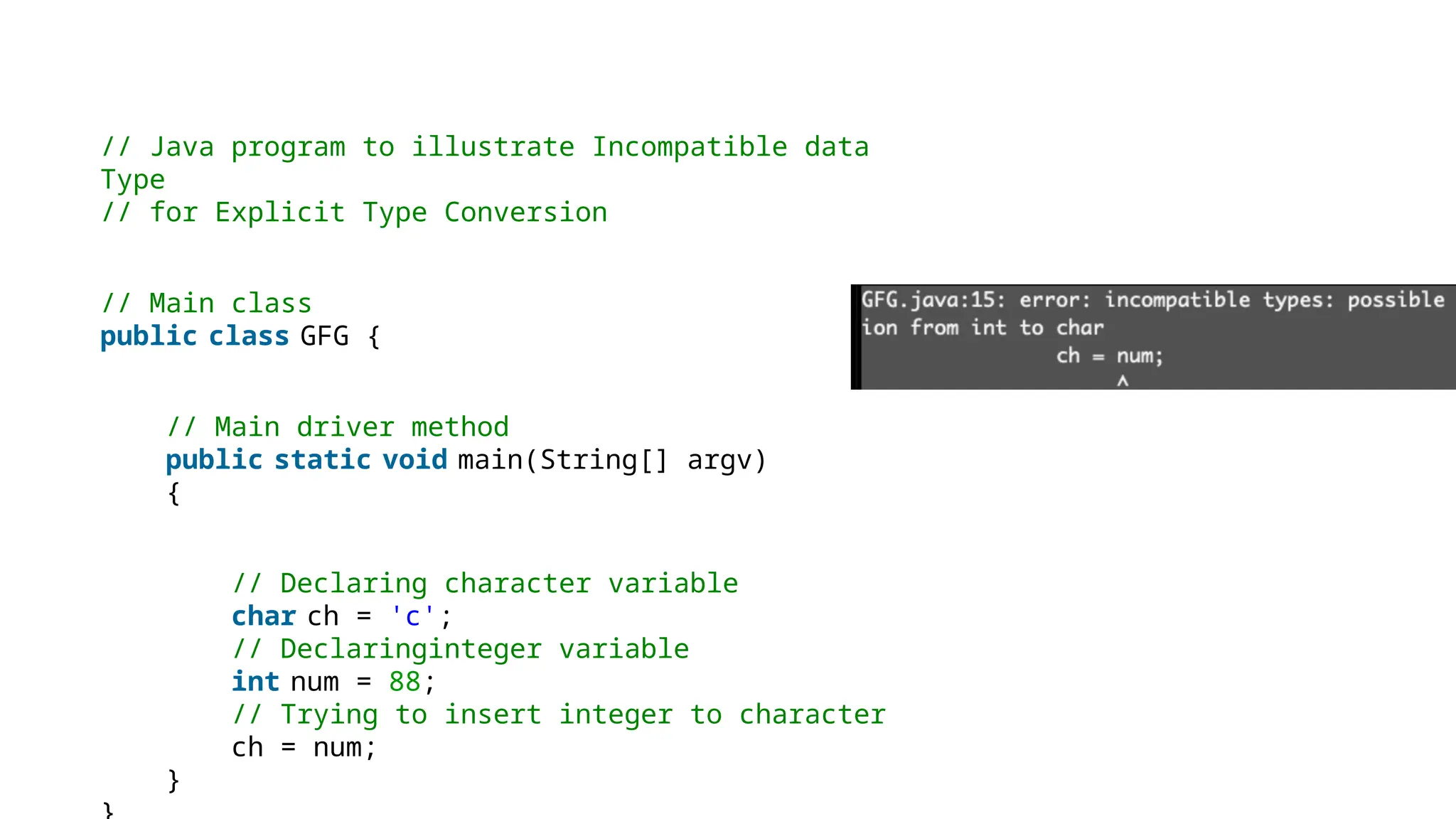 // Java program to illustrate Incompatible data
Type
// for Explicit Type Conversion
// Main class
public class GFG {
// Main driver method
public static void main(String[] argv)
{
// Declaring character variable
char ch = 'c';
// Declaringinteger variable
int num = 88;
// Trying to insert integer to character
ch = num;
}
 