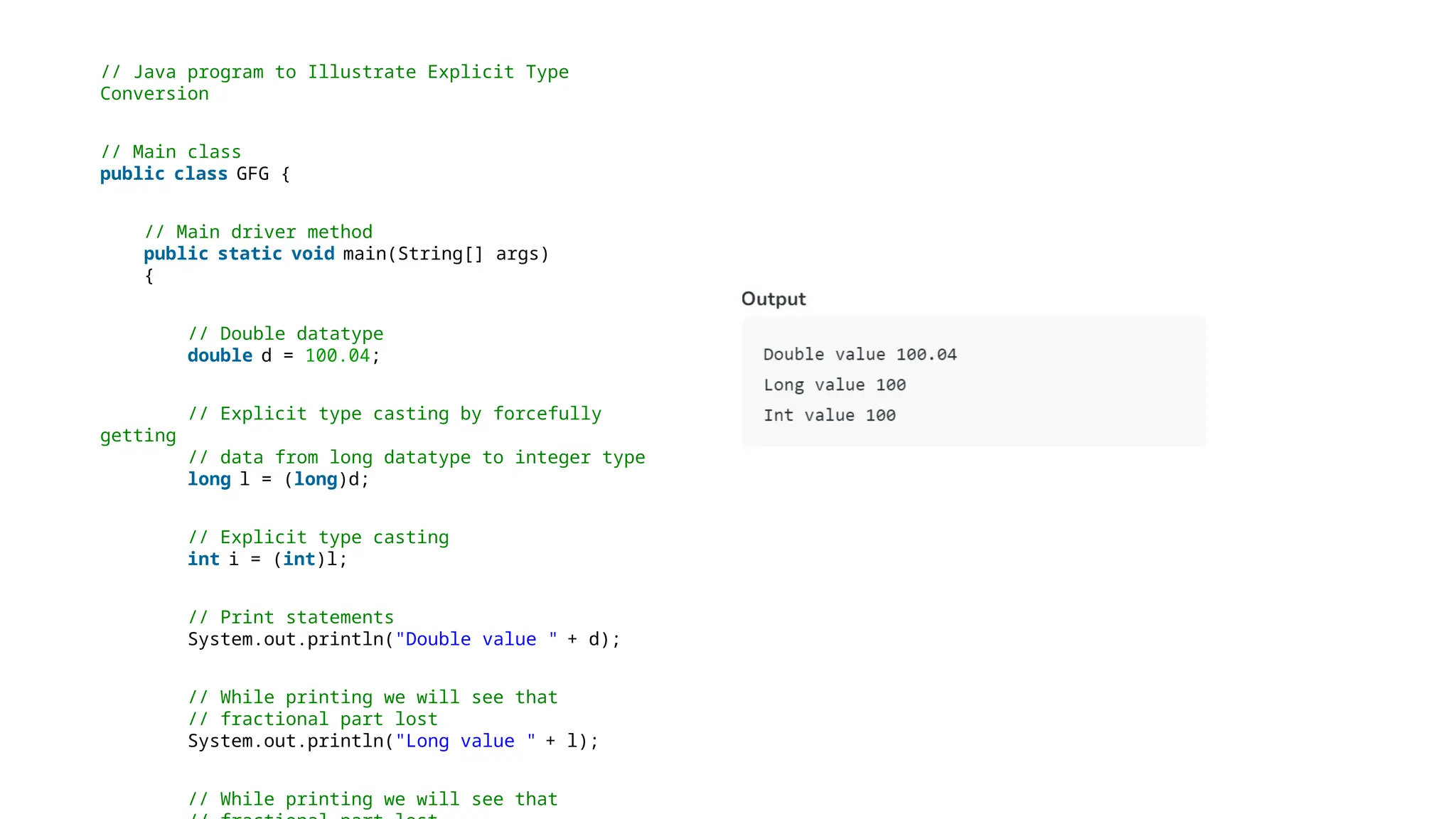 // Java program to Illustrate Explicit Type
Conversion
// Main class
public class GFG {
// Main driver method
public static void main(String[] args)
{
// Double datatype
double d = 100.04;
// Explicit type casting by forcefully
getting
// data from long datatype to integer type
long l = (long)d;
// Explicit type casting
int i = (int)l;
// Print statements
System.out.println("Double value " + d);
// While printing we will see that
// fractional part lost
System.out.println("Long value " + l);
// While printing we will see that
 