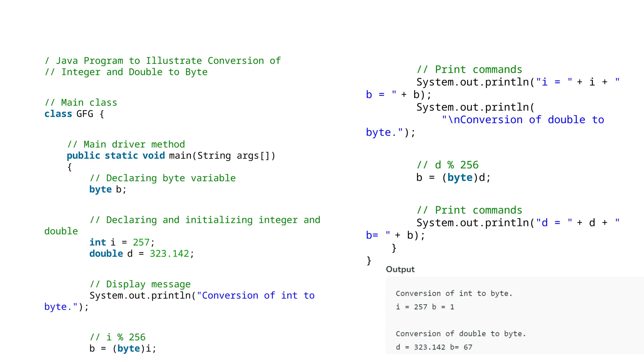 // Print commands
System.out.println("i = " + i + "
b = " + b);
System.out.println(
"nConversion of double to
byte.");
// d % 256
b = (byte)d;
// Print commands
System.out.println("d = " + d + "
b= " + b);
}
}
/ Java Program to Illustrate Conversion of
// Integer and Double to Byte
// Main class
class GFG {
// Main driver method
public static void main(String args[])
{
// Declaring byte variable
byte b;
// Declaring and initializing integer and
double
int i = 257;
double d = 323.142;
// Display message
System.out.println("Conversion of int to
byte.");
// i % 256
b = (byte)i;
 