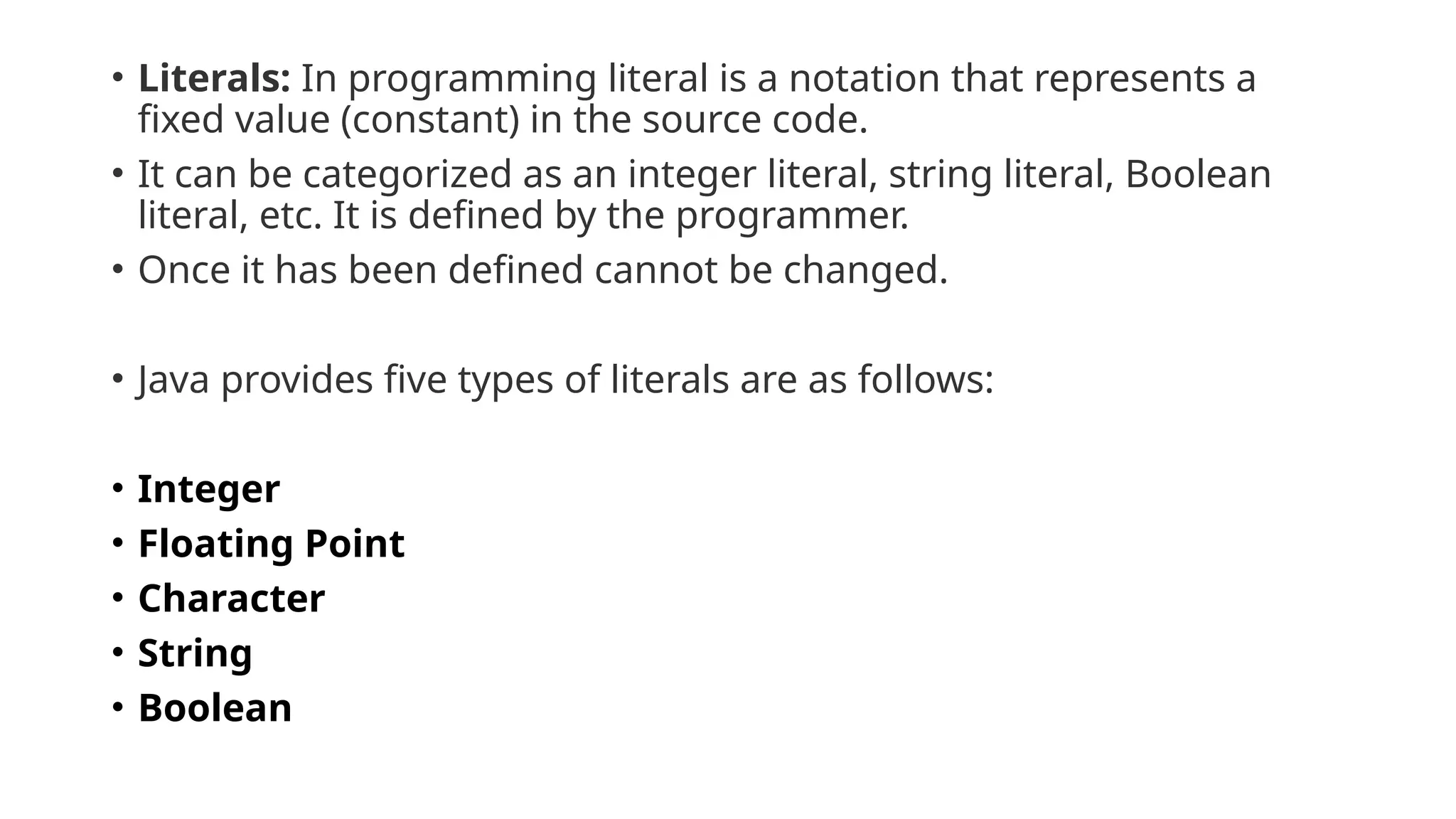• Literals: In programming literal is a notation that represents a
fixed value (constant) in the source code.
• It can be categorized as an integer literal, string literal, Boolean
literal, etc. It is defined by the programmer.
• Once it has been defined cannot be changed.
• Java provides five types of literals are as follows:
• Integer
• Floating Point
• Character
• String
• Boolean
 