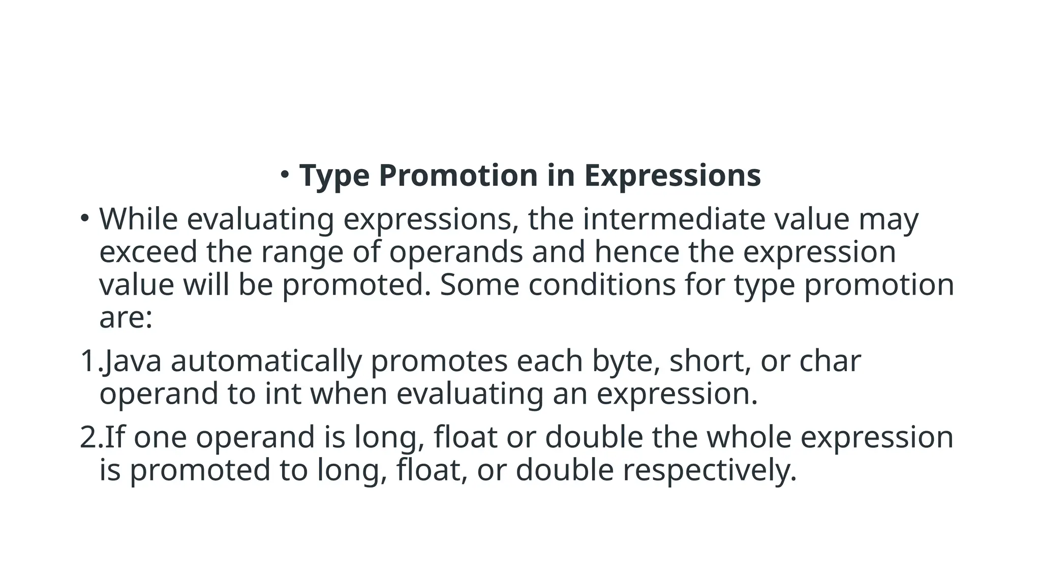 • Type Promotion in Expressions
• While evaluating expressions, the intermediate value may
exceed the range of operands and hence the expression
value will be promoted. Some conditions for type promotion
are:
1.Java automatically promotes each byte, short, or char
operand to int when evaluating an expression.
2.If one operand is long, float or double the whole expression
is promoted to long, float, or double respectively.
 